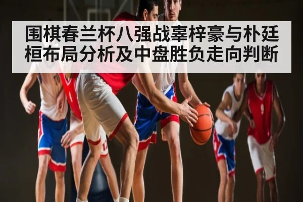 围棋春兰杯八强战辜梓豪与朴廷桓布局分析及中盘胜负走向判断