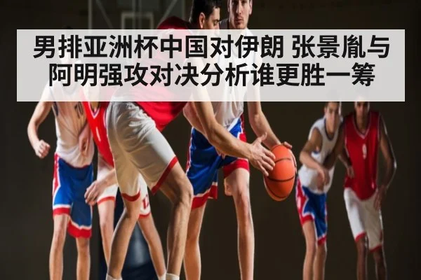 男排亚洲杯中国对伊朗 张景胤与阿明强攻对决分析谁更胜一筹