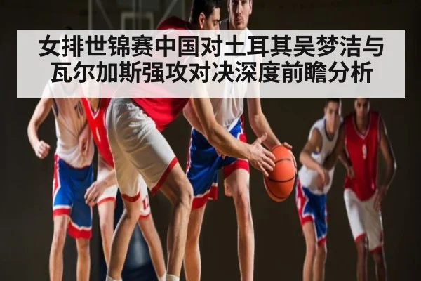 女排世锦赛中国对土耳其吴梦洁与瓦尔加斯强攻对决深度前瞻分析